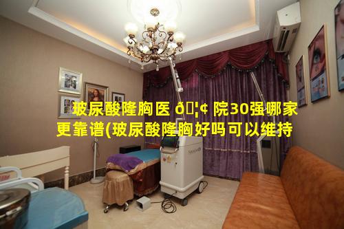 玻尿酸隆胸医 🦢 院30强哪家更靠谱(玻尿酸隆胸好吗可以维持多久)